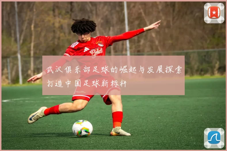 武汉俱乐部足球的崛起与发展探索打造中国足球新标杆