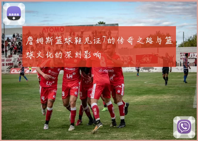 詹姆斯篮球鞋见证7的传奇之路与篮球文化的深刻影响