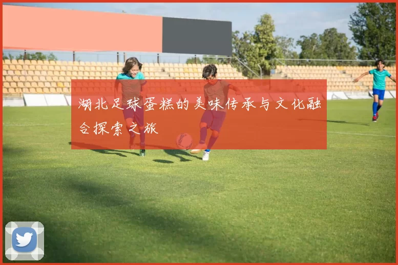 湖北足球蛋糕的美味传承与文化融合探索之旅