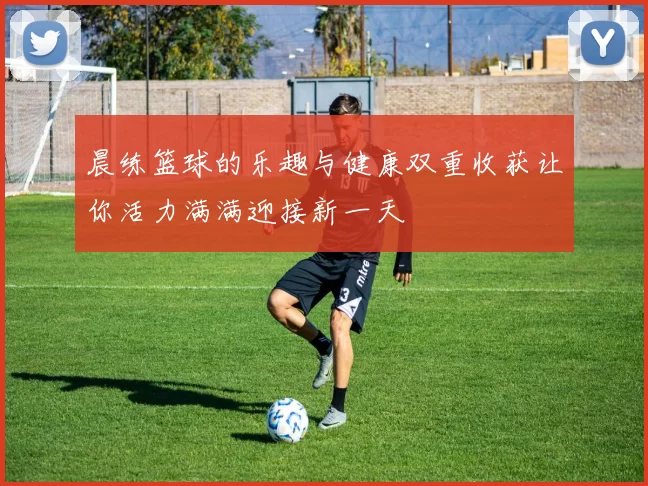 晨练篮球的乐趣与健康双重收获让你活力满满迎接新一天