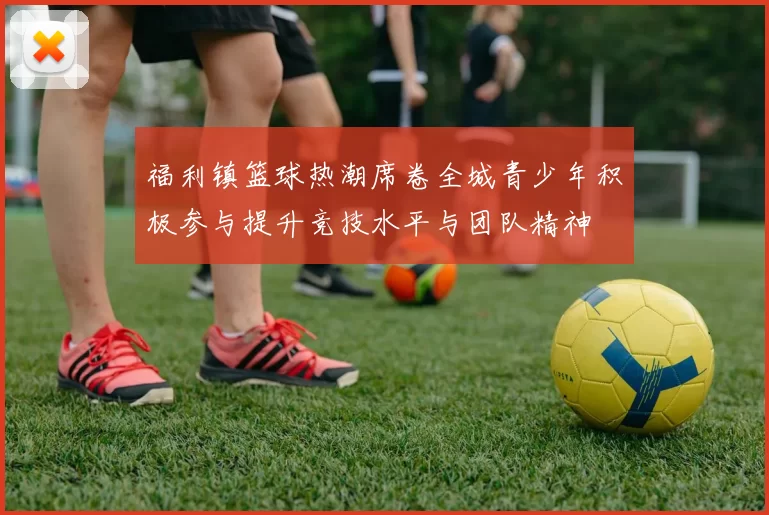 福利镇篮球热潮席卷全城青少年积极参与提升竞技水平与团队精神